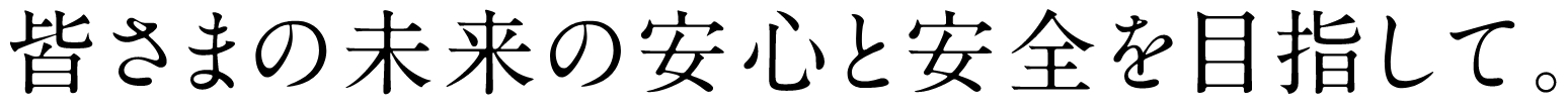 皆様の未来の安心と安全を目指して。