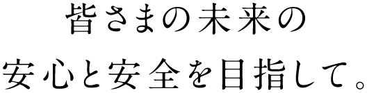 皆様の未来の安心と安全を目指して。